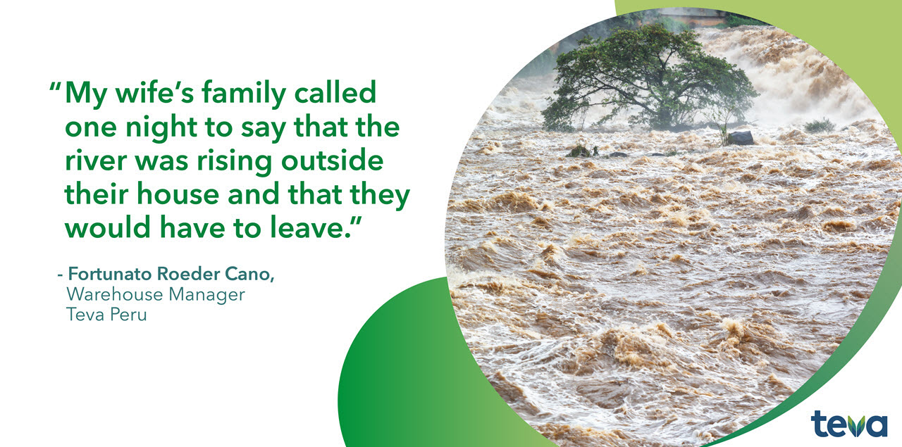 My wife's family called one night to say that the river was rising outside their house and that they would have to leave. Fortunato Roeder Cano, Warehouse Manager Teva Peru